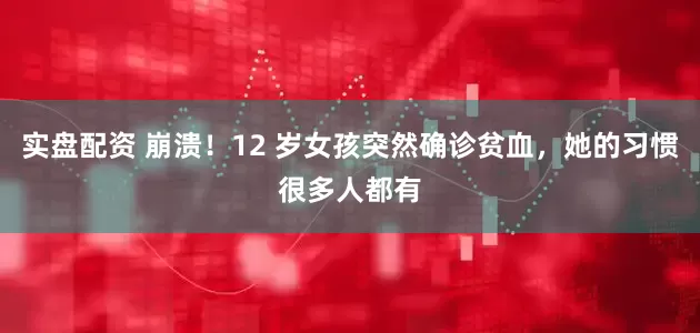 实盘配资 崩溃！12 岁女孩突然确诊贫血，她的习惯很多人都有
