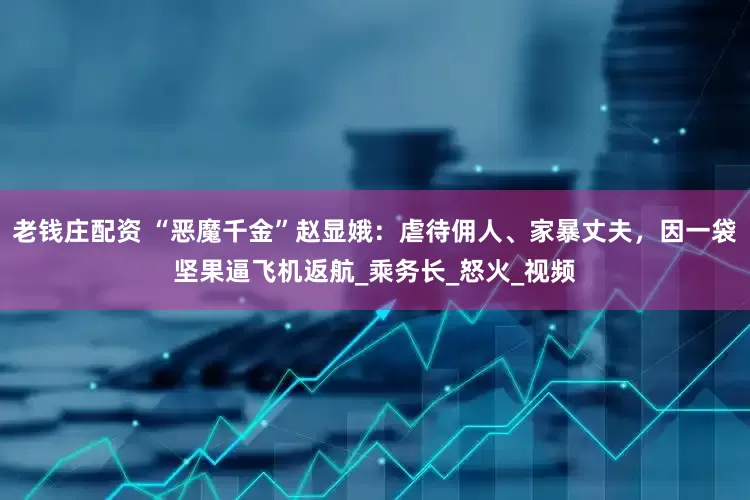 老钱庄配资 “恶魔千金”赵显娥：虐待佣人、家暴丈夫，因一袋坚果逼飞机返航_乘务长_怒火_视频