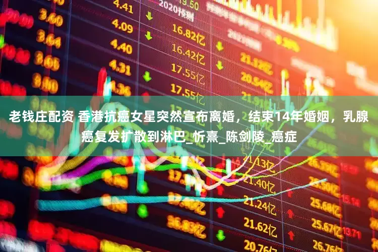 老钱庄配资 香港抗癌女星突然宣布离婚，结束14年婚姻，乳腺癌复发扩散到淋巴_忻熹_陈剑陵_癌症