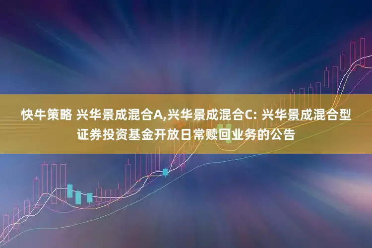 快牛策略 兴华景成混合A,兴华景成混合C: 兴华景成混合型证券投资基金开放日常赎回业务的公告