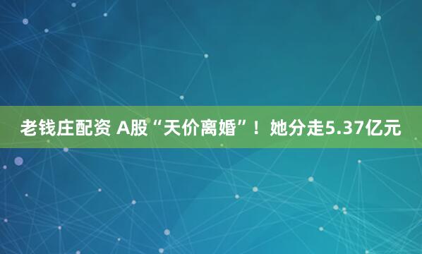 老钱庄配资 A股“天价离婚”！她分走5.37亿元