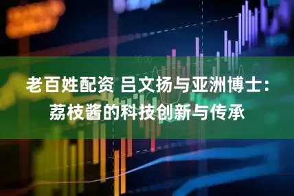 老百姓配资 吕文扬与亚洲博士：荔枝酱的科技创新与传承