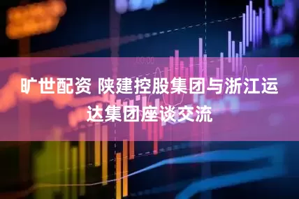 旷世配资 陕建控股集团与浙江运达集团座谈交流