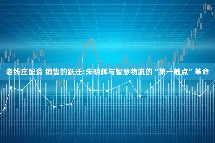 老钱庄配资 销售的跃迁:朱明辉与智慧物流的“第一触点”革命