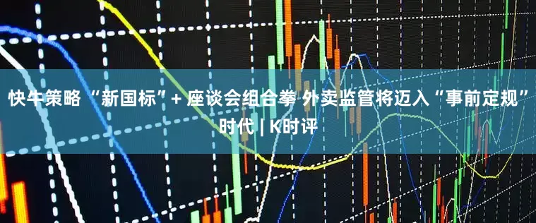 快牛策略 “新国标”+ 座谈会组合拳 外卖监管将迈入“事前定规”时代 | K时评