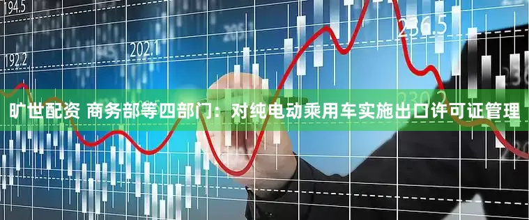 旷世配资 商务部等四部门：对纯电动乘用车实施出口许可证管理