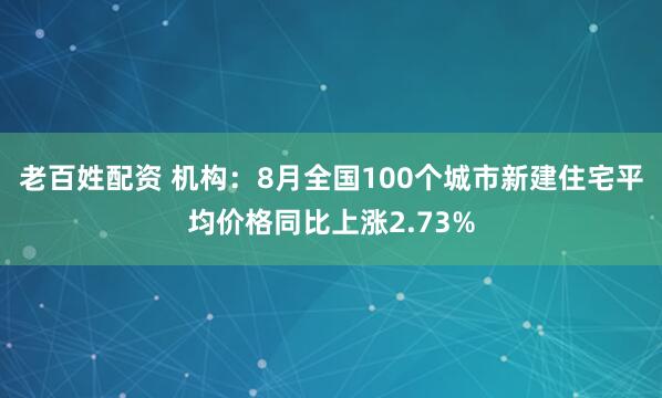 老百姓配资 机构：8月全国100个城市新建住宅平均价格同比上涨2.73%