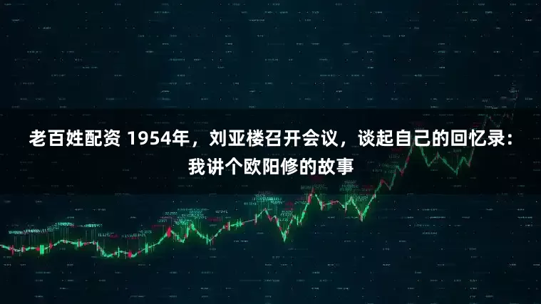 老百姓配资 1954年，刘亚楼召开会议，谈起自己的回忆录：我讲个欧阳修的故事